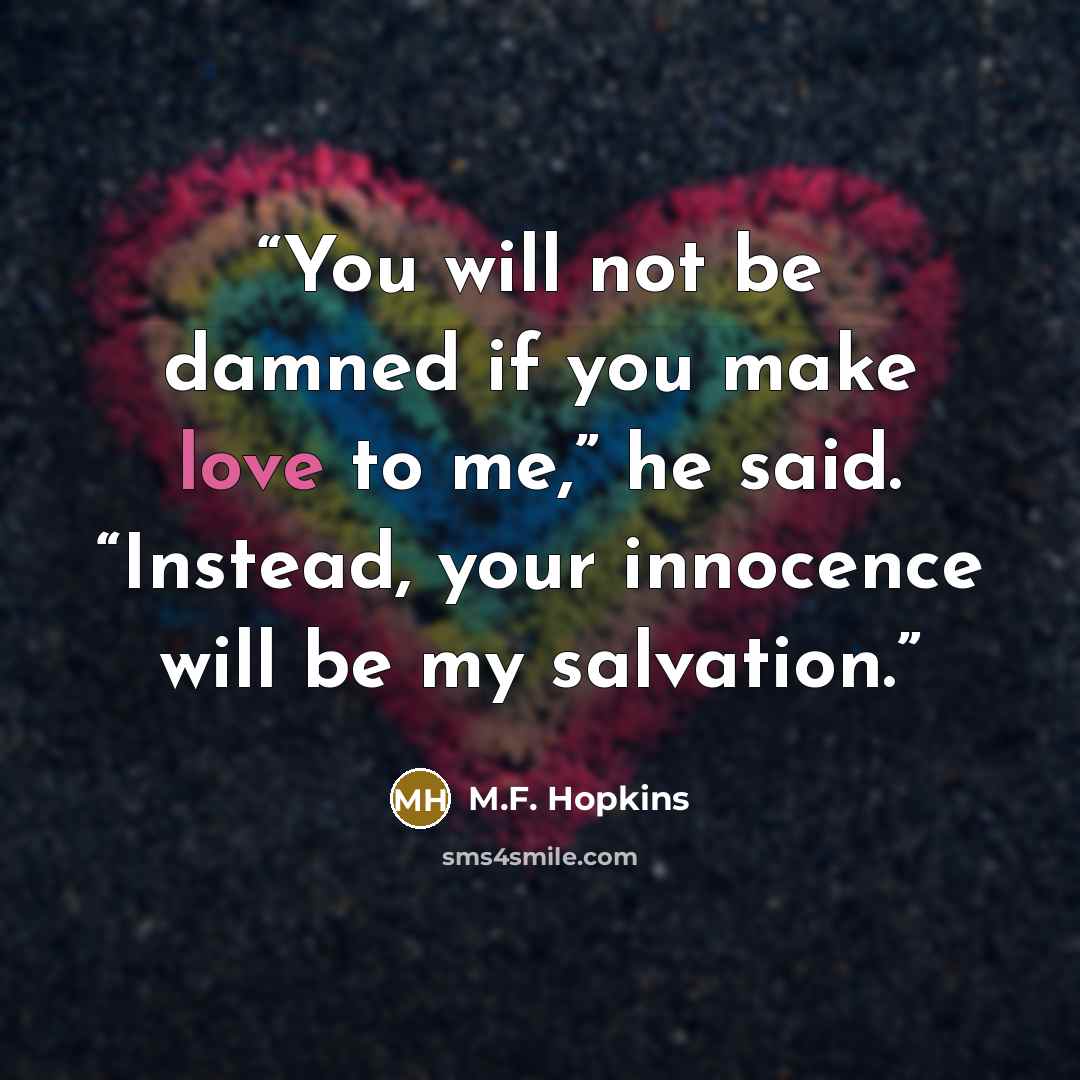 “You will not be damned if you make love to me,” he said. “Instead, your innocence will be my salvation.” quote by M.F. Hopkins