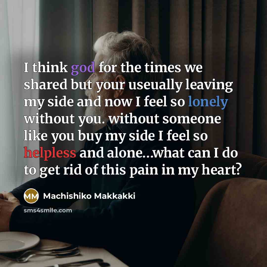 “I think god for the times we shared but your useually leaving my side and now I feel so lonely without you. without someone like you buy my side I feel so helpless and alone…what can I do to get rid of this pain in my heart?” quote by Machishiko Makkakki