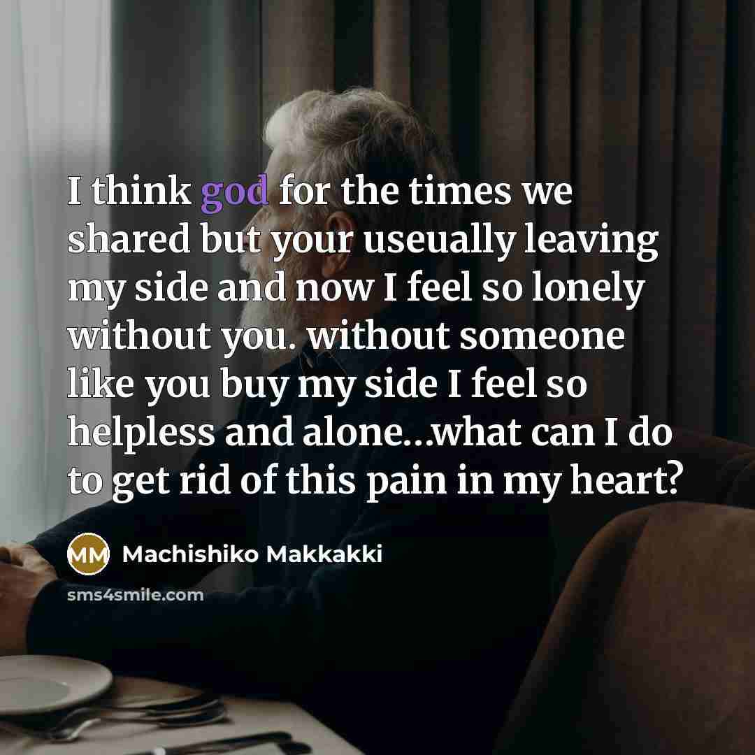 “I think god for the times we shared but your useually leaving my side and now I feel so lonely without you. without someone like you buy my side I feel so helpless and alone…what can I do to get rid of this pain in my heart?” quote by Machishiko Makkakki