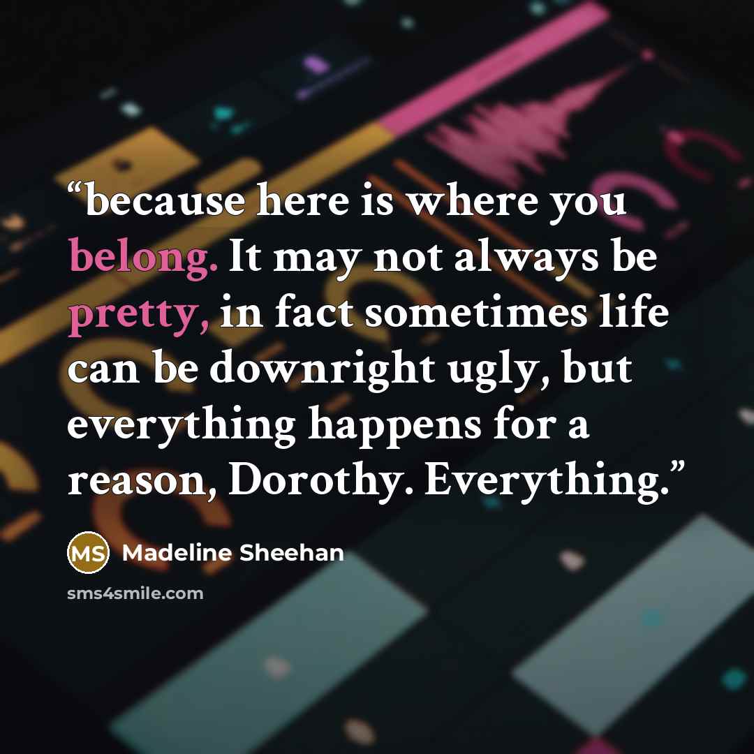 “because here is where you belong. It may not always be pretty, in fact sometimes life can be downright ugly, but everything happens for a reason, Dorothy. Everything.” quote by Madeline Sheehan