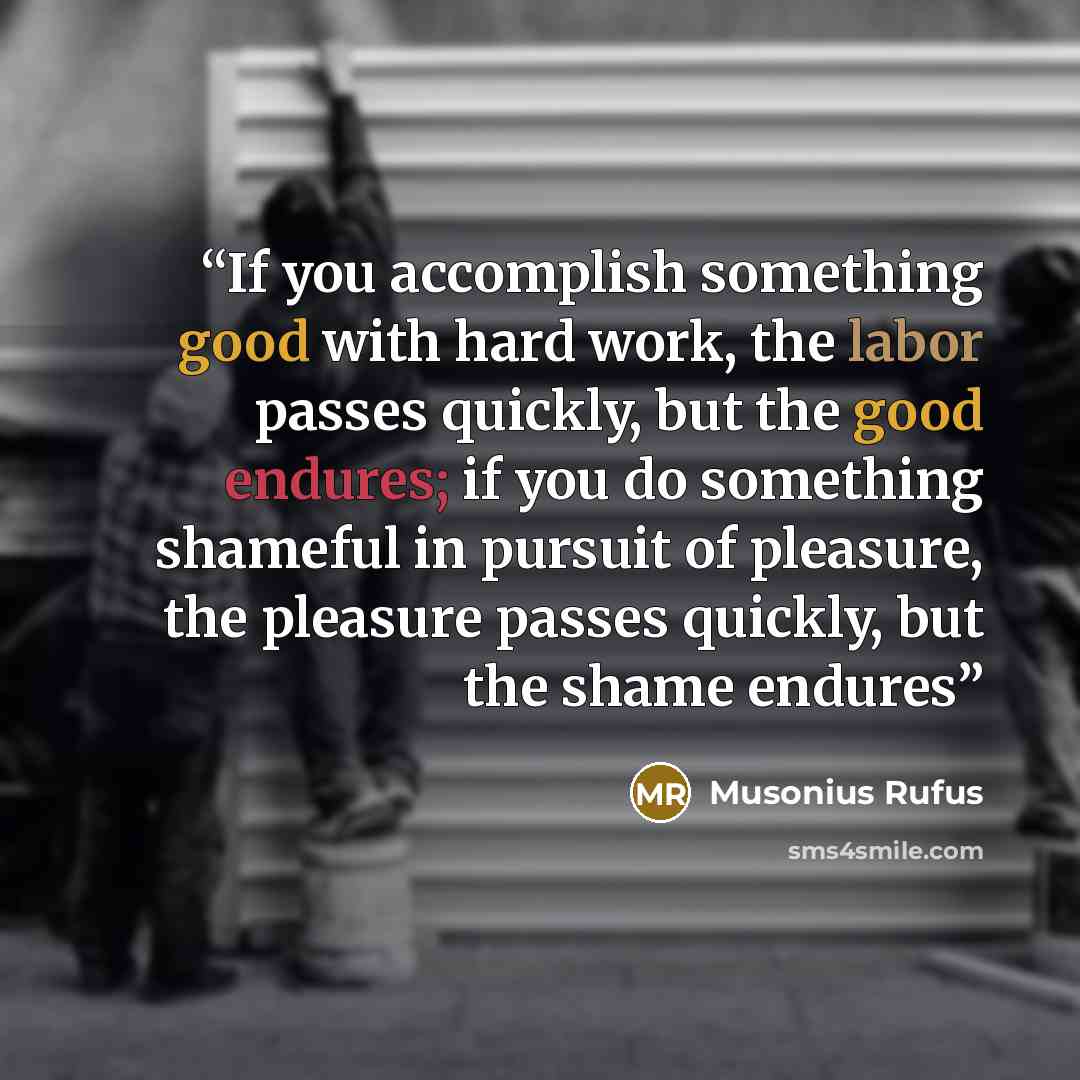 “If you accomplish something good with hard work, the labor passes quickly, but the good endures; if you do something shameful in pursuit of pleasure, the pleasure passes quickly, but the shame endures” quote by Musonius Rufus