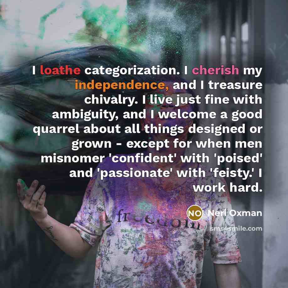 “I loathe categorization. I cherish my independence, and I treasure chivalry. I live just fine with ambiguity, and I welcome a good quarrel about all things designed or grown - except for when men misnomer 'confident' with 'poised' and 'passionate' with 'feisty.' I work hard.” quote by Neri Oxman