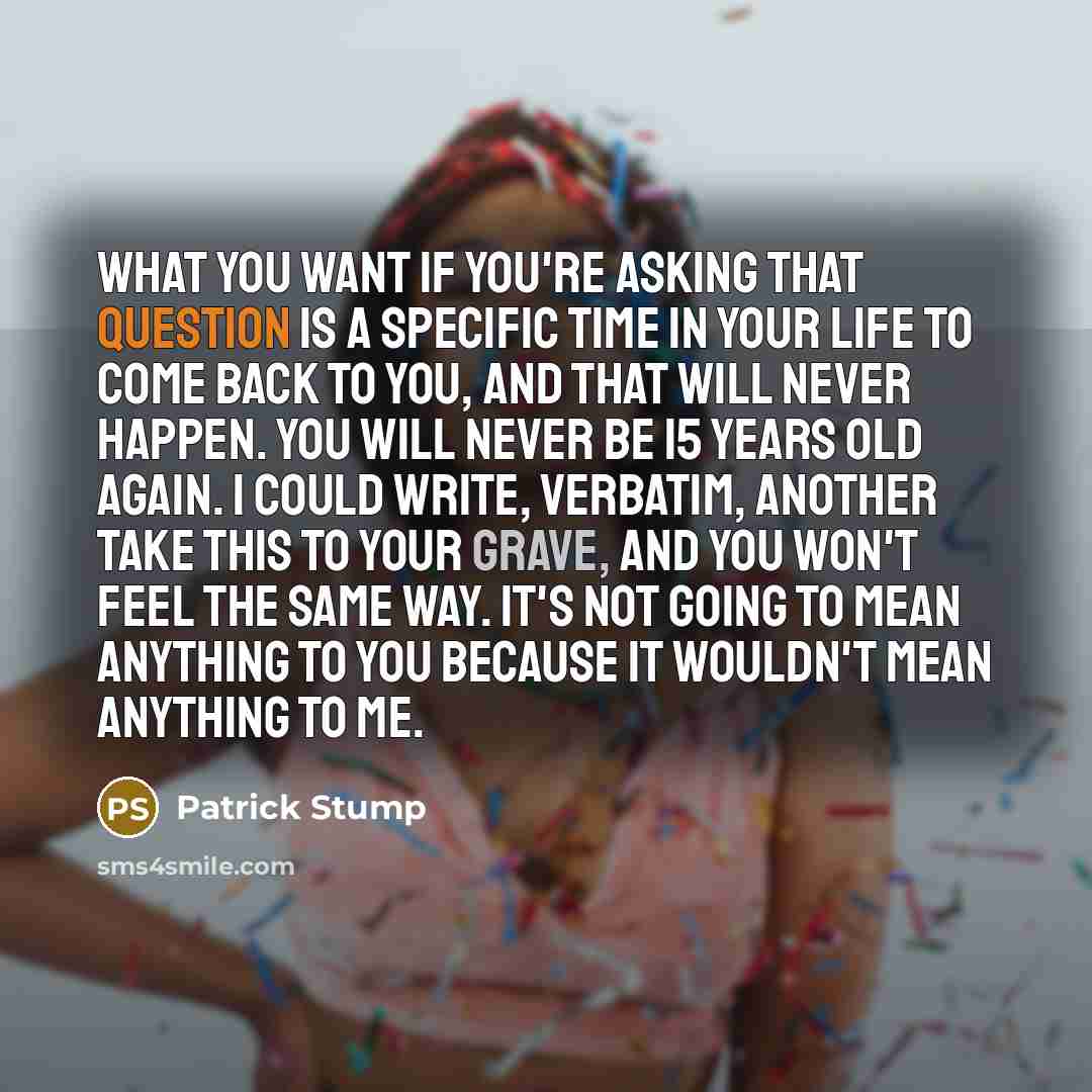 “What you want if you're asking that question is a specific time in your life to come back to you, and that will never happen. You will never be 15 years old again. I could write, verbatim, another Take This To Your Grave, and you won't feel the same way. It's not going to mean anything to you…” quote by Patrick Stump