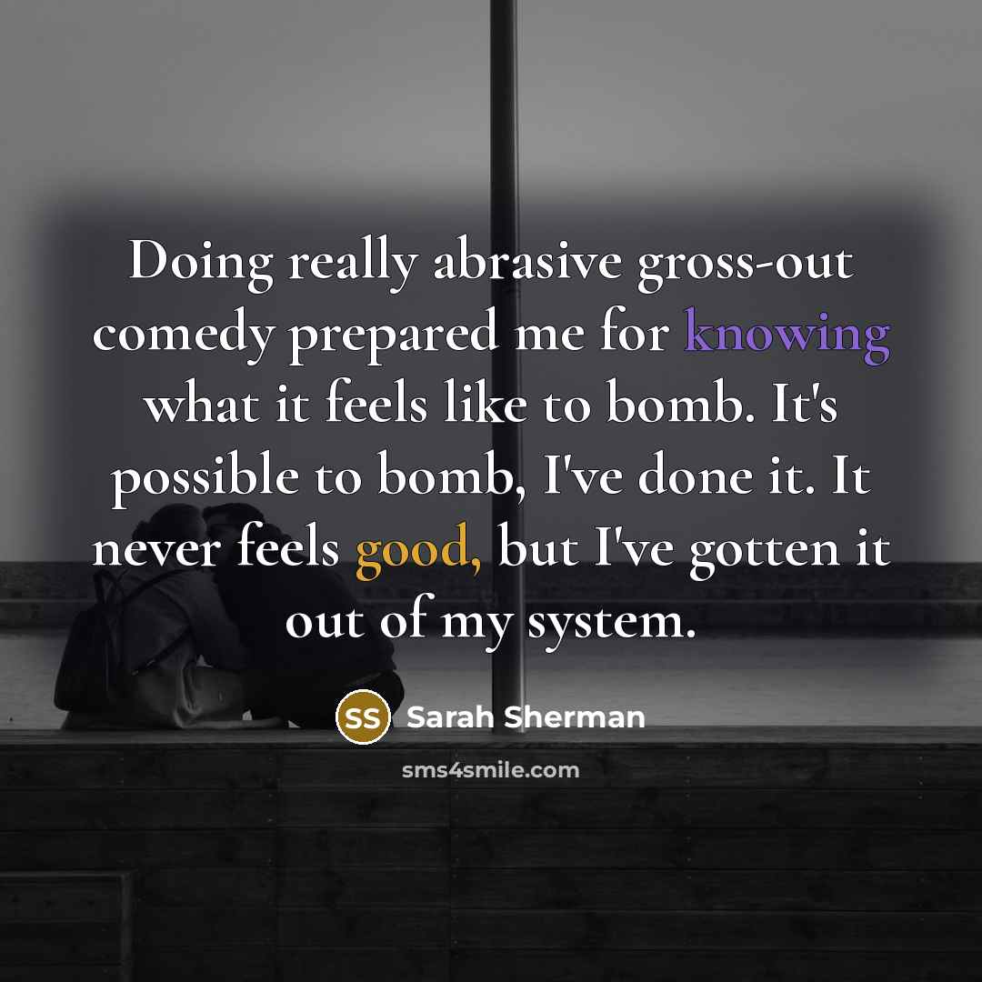 “Doing really abrasive gross-out comedy prepared me for knowing what it feels like to bomb. It's possible to bomb, I've done it. It never feels good, but I've gotten it out of my system.” quote by Sarah Sherman