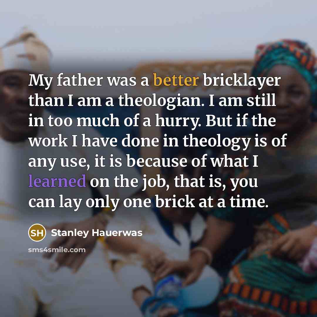 “My father was a better bricklayer than I am a theologian. I am still in too much of a hurry. But if the work I have done in theology is of any use, it is because of what I learned on the job, that is, you can lay only one brick at a time.” quote by Stanley Hauerwas