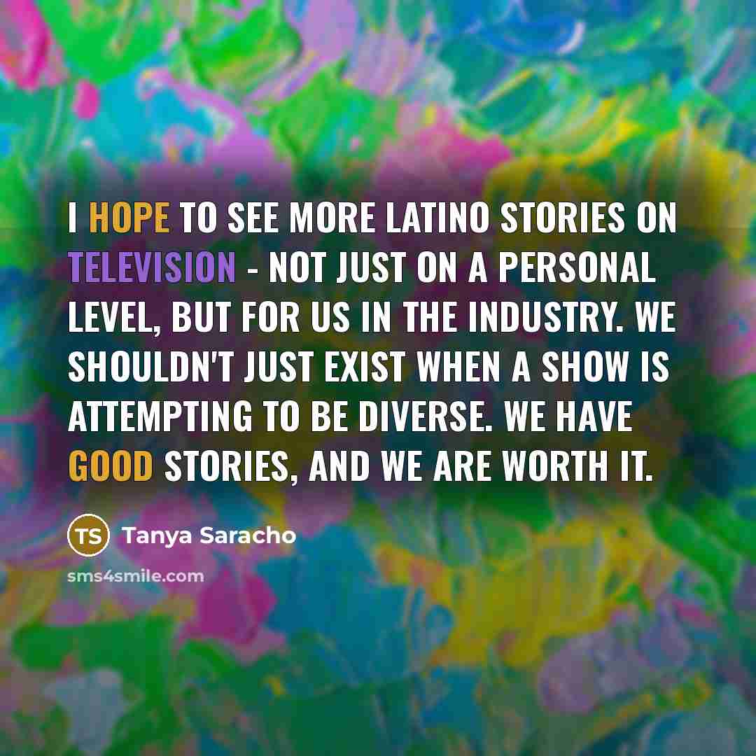 “I hope to see more Latino stories on television - not just on a personal level, but for us in the industry. We shouldn't just exist when a show is attempting to be diverse. We have good stories, and we are worth it.” quote by Tanya Saracho