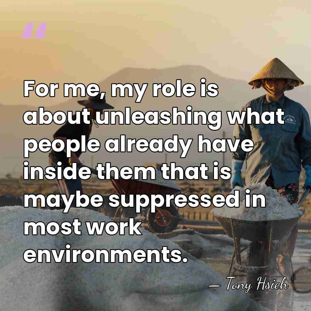 For me, my role is about unleashing what people already have inside&hellip; - Tony Hsieh