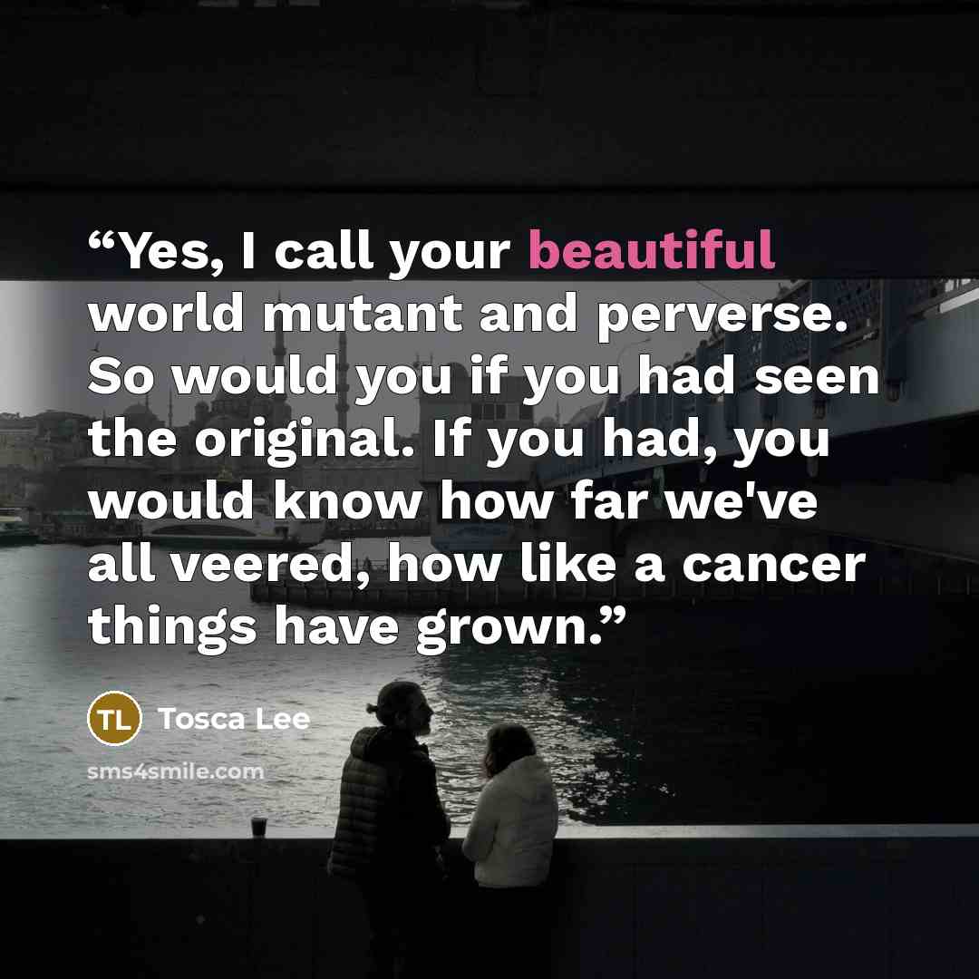 “Yes, I call your beautiful world mutant and perverse. So would you if you had seen the original. If you had, you would know how far we've all veered, how like a cancer things have grown.” quote by Tosca Lee