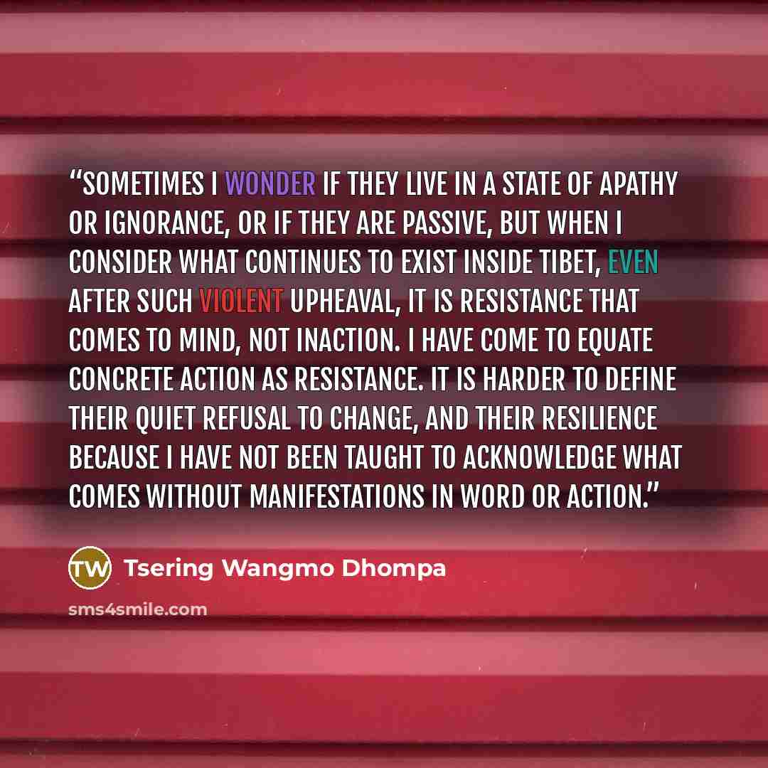 “Sometimes I wonder if they live in a state of apathy or ignorance, or if they are passive, but when I consider what continues to exist inside Tibet, even after such violent upheaval, it is resistance that comes to mind, not inaction. I have come to equate concrete action as resistance. It is…” quote by Tsering Wangmo Dhompa