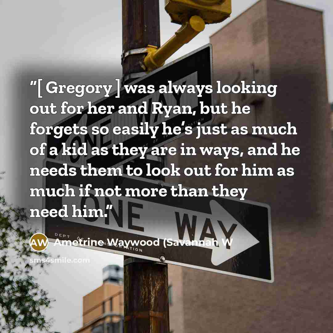 “[ Gregory ] was always looking out for her and Ryan, but he forgets so easily he’s just as much of a kid as they are in ways, and he needs them to look out for him as much if not more than they need him.” quote by Ametrine Waywood (Savannah W