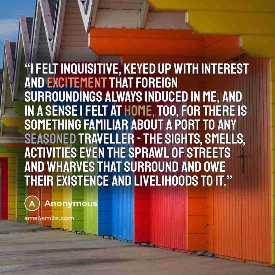 “I felt inquisitive, keyed up with interest and excitement that foreign surroundings always induced in me, and in a sense I felt at home, too, for there is something familiar about a port to any seasoned traveller - the sights, smells, activities even the sprawl of streets and wharves that surround…” quote by Anonymous