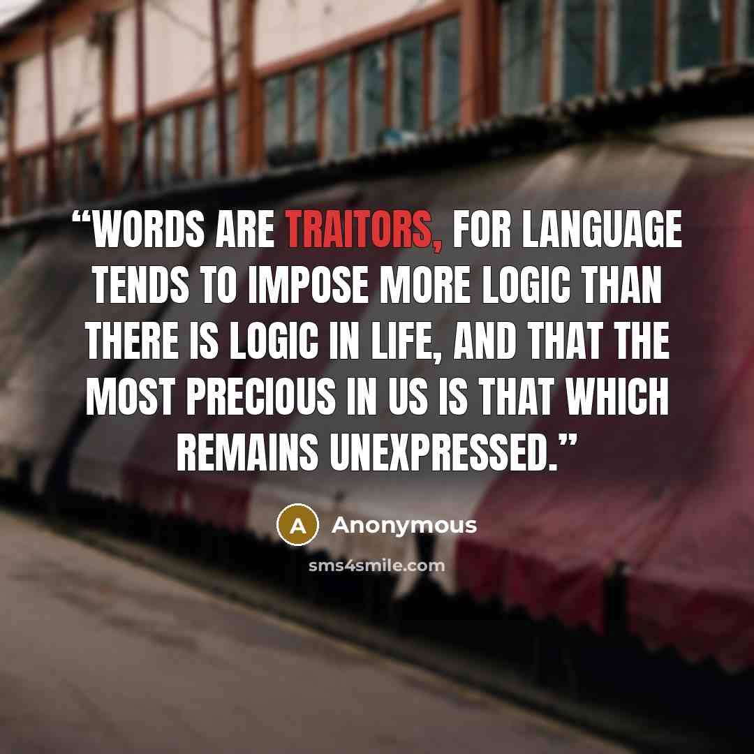 “Words are traitors, for language tends to impose more logic than there is logic in life, and that the most precious in us is that which remains unexpressed.” quote by Anonymous