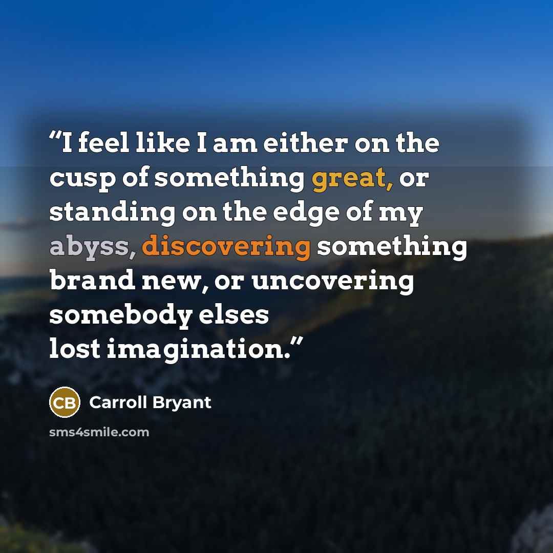 “I feel like I am either on the cusp of something great, or standing on the edge of my abyss, discovering something brand new, or uncovering somebody elses lost imagination.” quote by Carroll Bryant