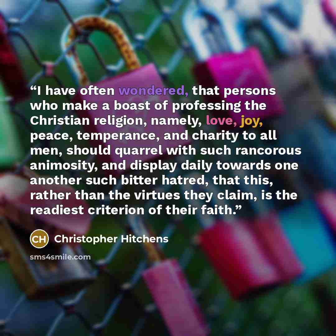 “I have often wondered, that persons who make a boast of professing the Christian religion, namely, love, joy, peace, temperance, and charity to all men, should quarrel with such rancorous animosity, and display daily towards one another such bitter hatred, that this, rather than the virtues they…” quote by Christopher Hitchens