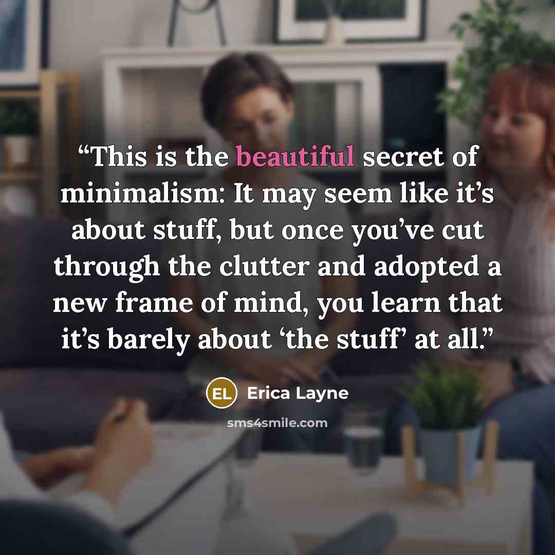 “This is the beautiful secret of minimalism: It may seem like it’s about stuff, but once you’ve cut through the clutter and adopted a new frame of mind, you learn that it’s barely about ‘the stuff’ at all.” quote by Erica Layne