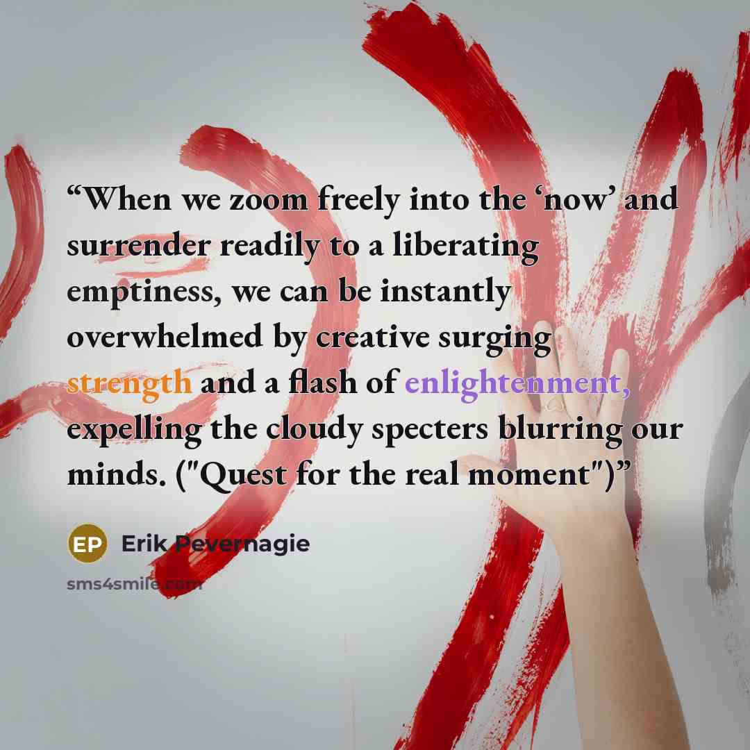 “When we zoom freely into the ‘now’ and surrender readily to a liberating emptiness, we can be instantly overwhelmed by creative surging strength and a flash of enlightenment, expelling the cloudy specters blurring our minds. ("Quest for the real moment")” quote by Erik Pevernagie