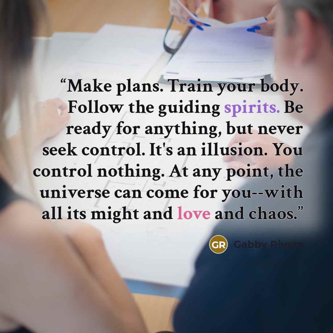“Make plans. Train your body. Follow the guiding spirits. Be ready for anything, but never seek control. It's an illusion. You control nothing. At any point, the universe can come for you--with all its might and love and chaos.” quote by Gabby Rivera