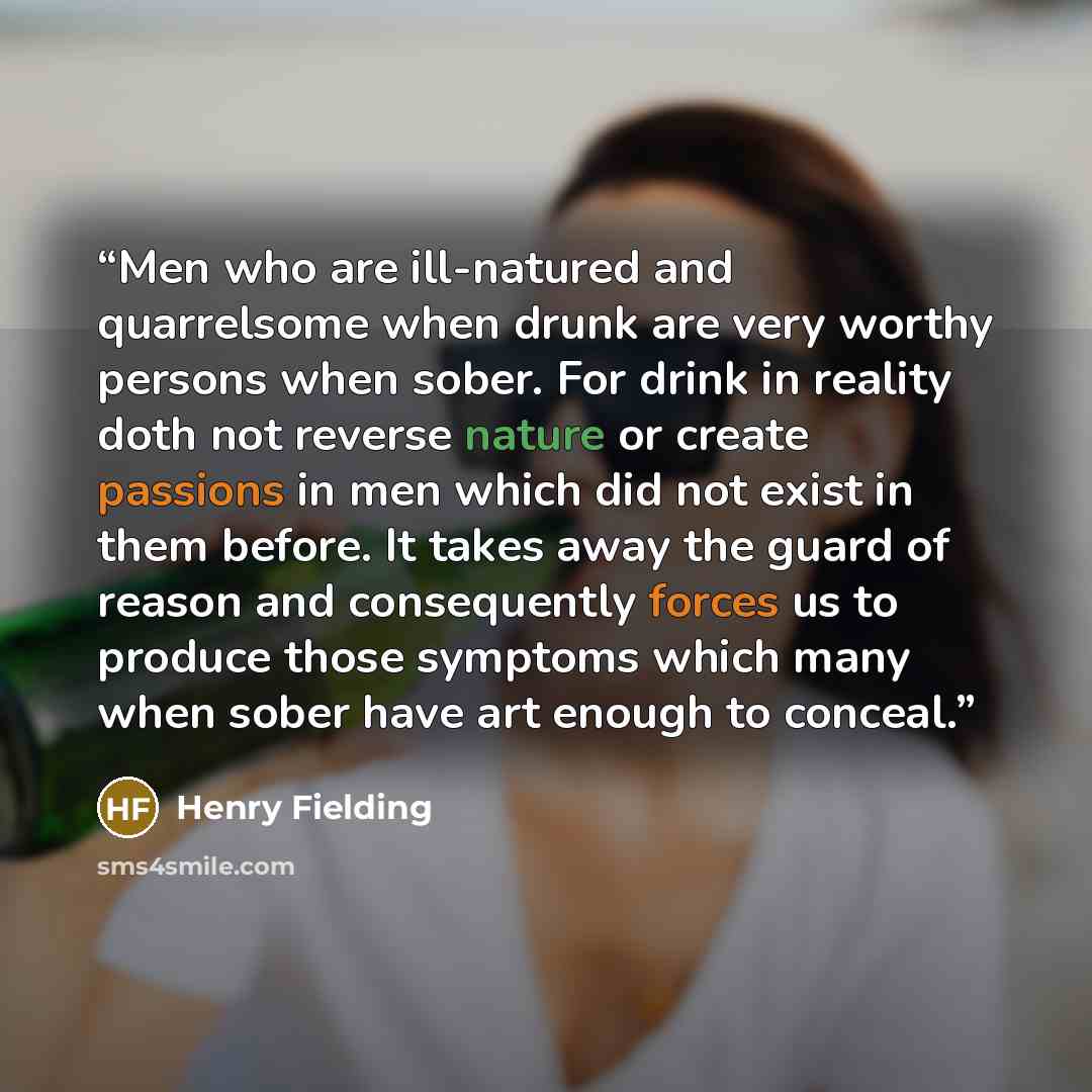 “Men who are ill-natured and quarrelsome when drunk are very worthy persons when sober. For drink in reality doth not reverse nature or create passions in men which did not exist in them before. It takes away the guard of reason and consequently forces us to produce those symptoms which many when…” quote by Henry Fielding