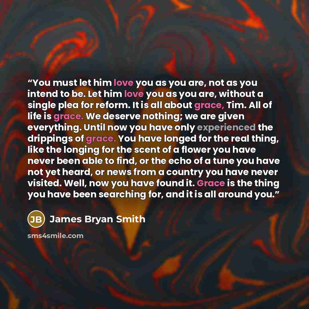 “You must let him love you as you are, not as you intend to be. Let him love you as you are, without a single plea for reform. It is all about grace, Tim. All of life is grace. We deserve nothing; we are given everything. Until now you have only experienced the drippings of grace. You have longed…” quote by James Bryan Smith