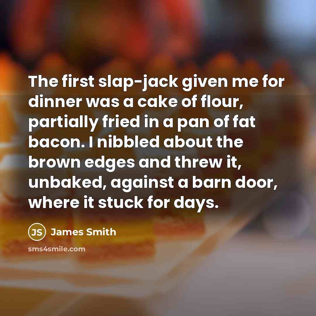 “The first slap-jack given me for dinner was a cake of flour, partially fried in a pan of fat bacon. I nibbled about the brown edges and threw it, unbaked, against a barn door, where it stuck for days.” quote by James Smith