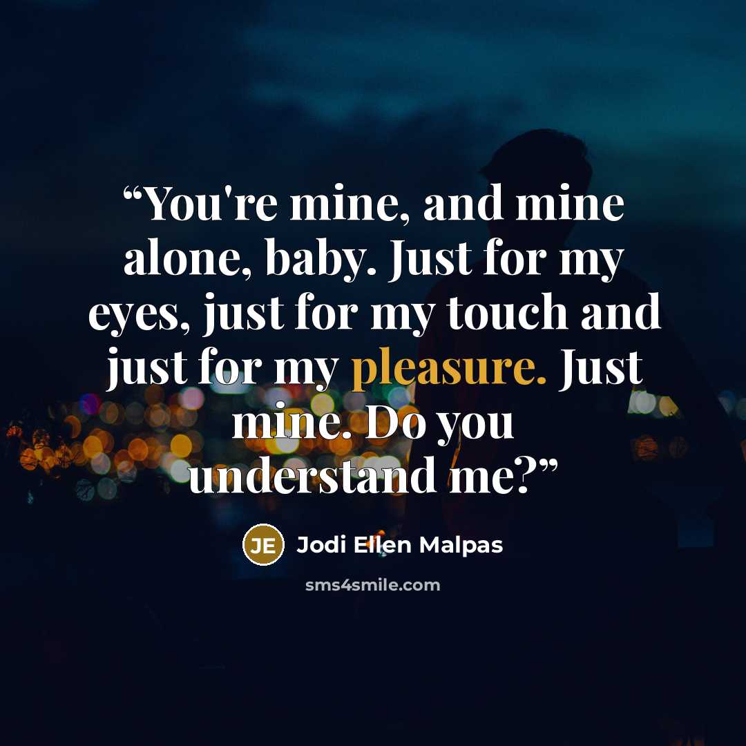 “You're mine, and mine alone, baby. Just for my eyes, just for my touch and just for my pleasure. Just mine. Do you understand me?” quote by Jodi Ellen Malpas