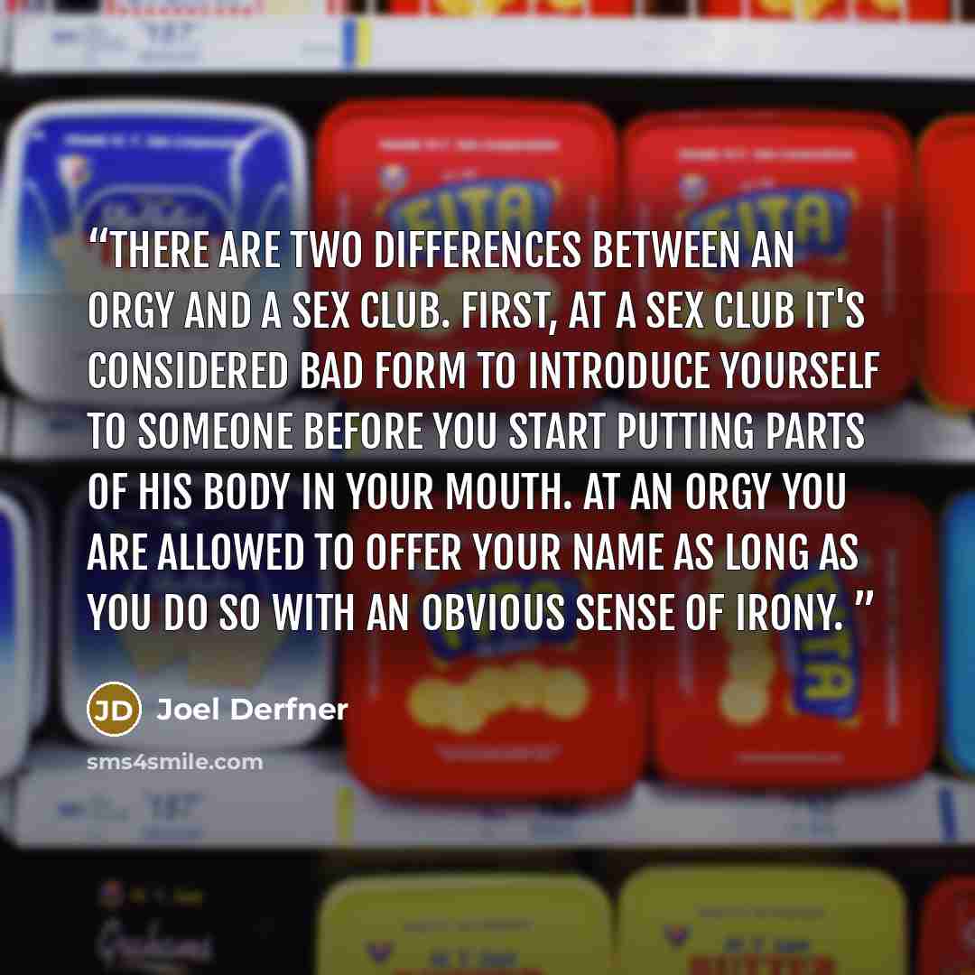 “There are two differences between an orgy and a sex club. First, at a sex club it's considered bad form to introduce yourself to someone before you start putting parts of his body in your mouth. At an orgy you are allowed to offer your name as long as you do so with an obvious sense of irony.” quote by Joel Derfner