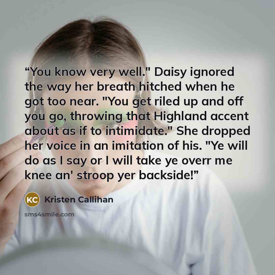 “You know very well." Daisy ignored the way her breath hitched when he got too near. "You get riled up and off you go, throwing that Highland accent about as if to intimidate." She dropped her voice in an imitation of his. "Ye will do as I say or I will take ye overr me knee an' stroop yer backside!” quote by Kristen Callihan