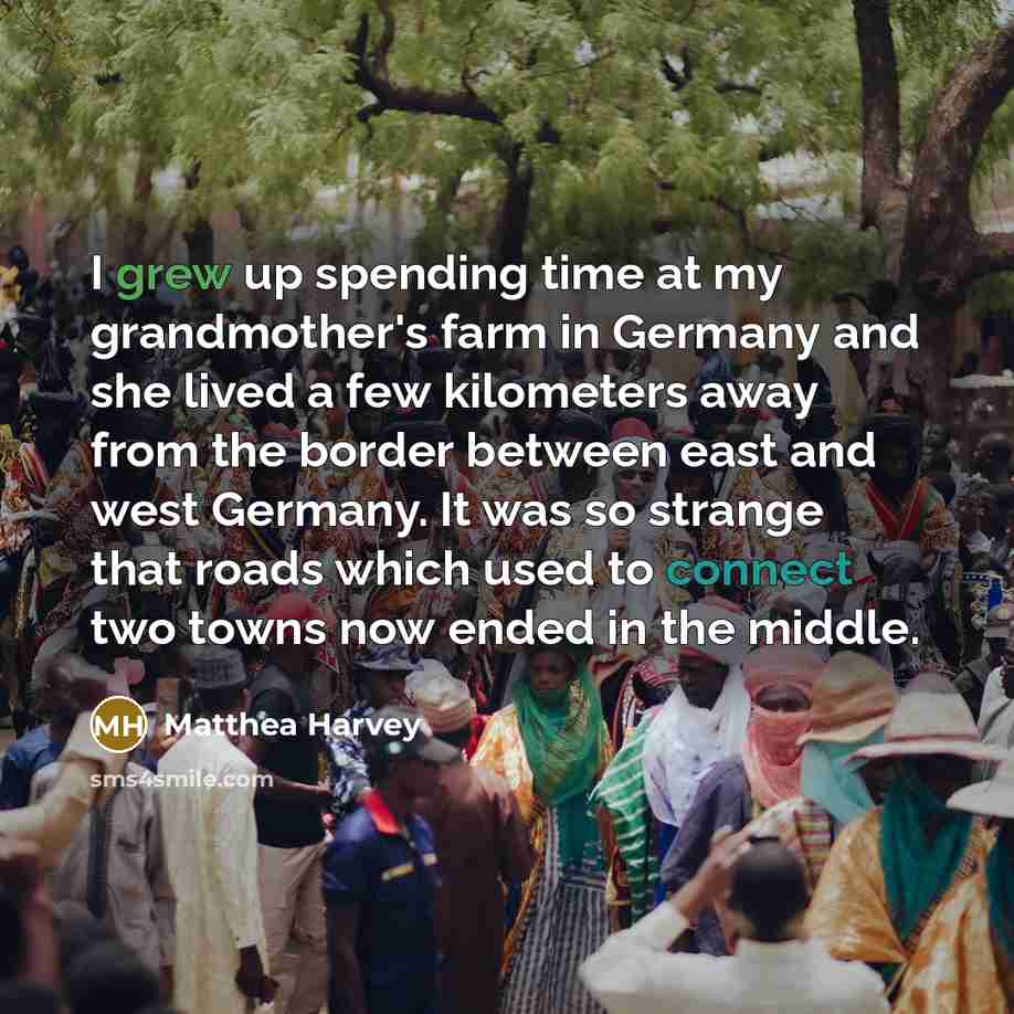 “I grew up spending time at my grandmother's farm in Germany and she lived a few kilometers away from the border between east and west Germany. It was so strange that roads which used to connect two towns now ended in the middle.” quote by Matthea Harvey
