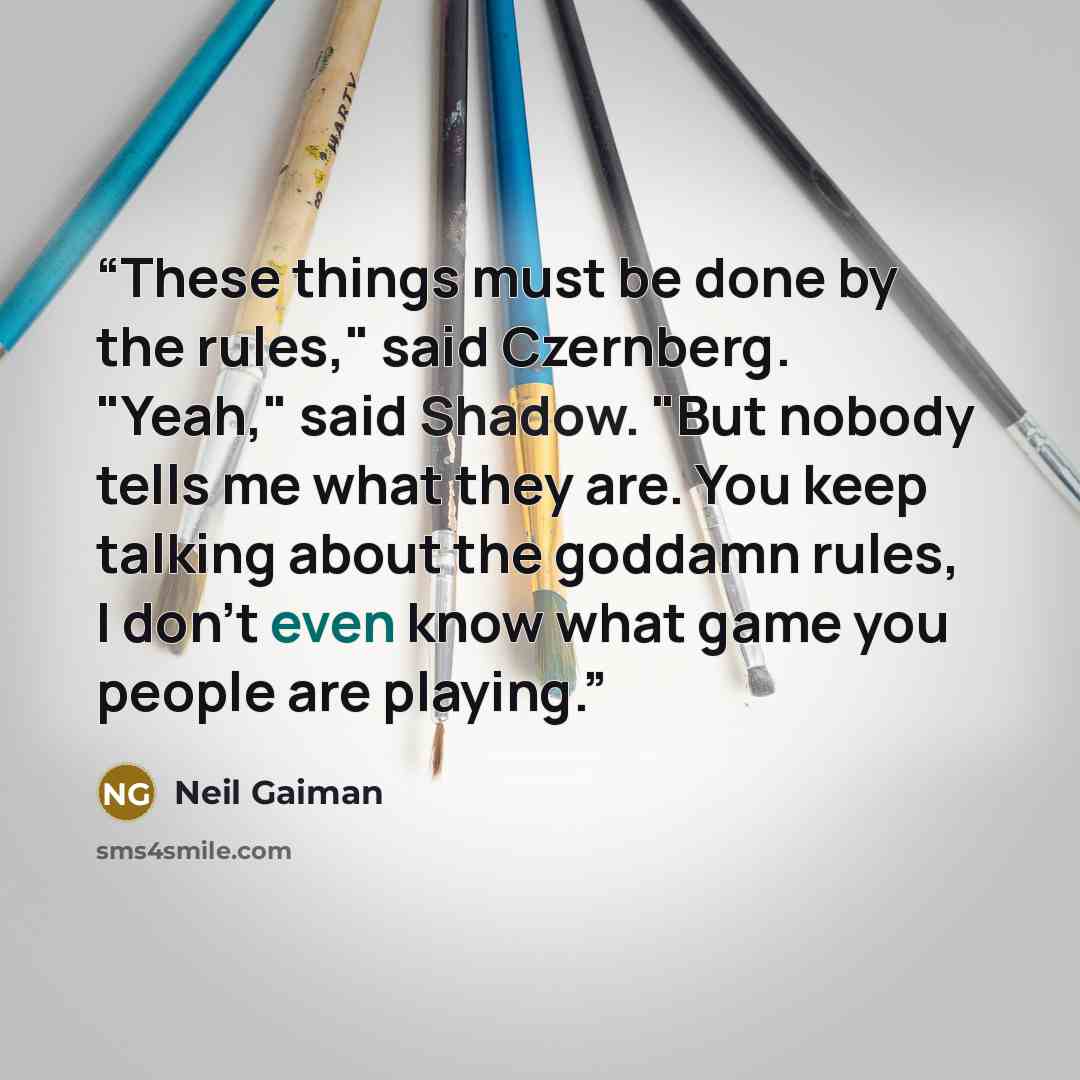 “These things must be done by the rules," said Czernberg. "Yeah," said Shadow. "But nobody tells me what they are. You keep talking about the goddamn rules, I don't even know what game you people are playing.” quote by Neil Gaiman
