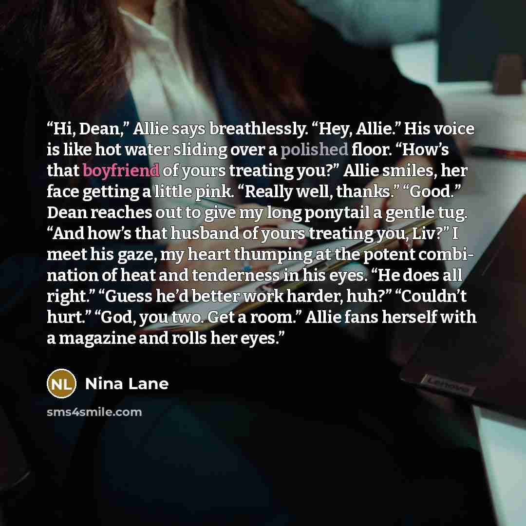 “Hi, Dean,” Allie says breathlessly. “Hey, Allie.” His voice is like hot water sliding over a polished floor. “How’s that boyfriend of yours treating you?” Allie smiles, her face getting a little pink. “Really well, thanks.” “Good.” Dean reaches out to give my long ponytail a gentle tug. “And how’s…” quote by Nina Lane