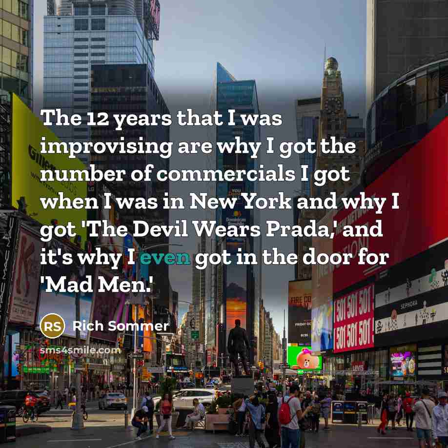 “The 12 years that I was improvising are why I got the number of commercials I got when I was in New York and why I got 'The Devil Wears Prada,' and it's why I even got in the door for 'Mad Men.'” quote by Rich Sommer
