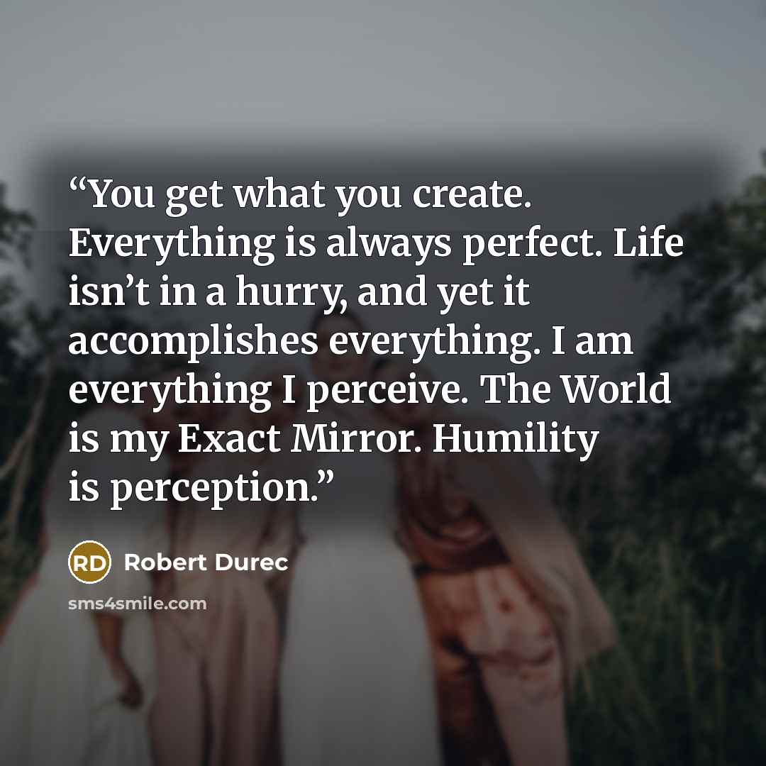 “You get what you create. Everything is always perfect. Life isn’t in a hurry, and yet it accomplishes everything. I am everything I perceive. The World is my Exact Mirror. Humility is perception.” quote by Robert Durec