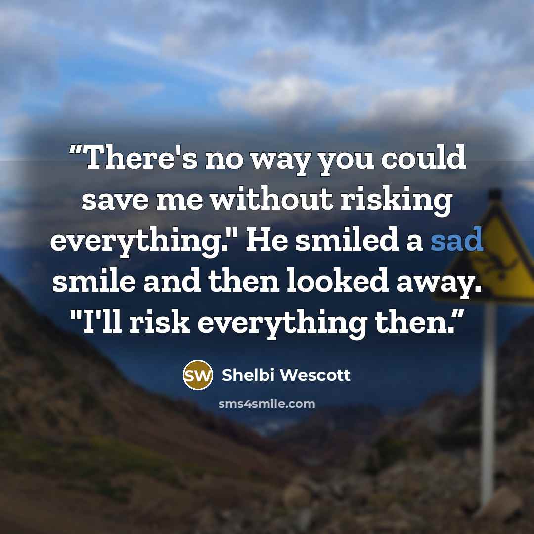 “There's no way you could save me without risking everything." He smiled a sad smile and then looked away. "I'll risk everything then.” quote by Shelbi Wescott