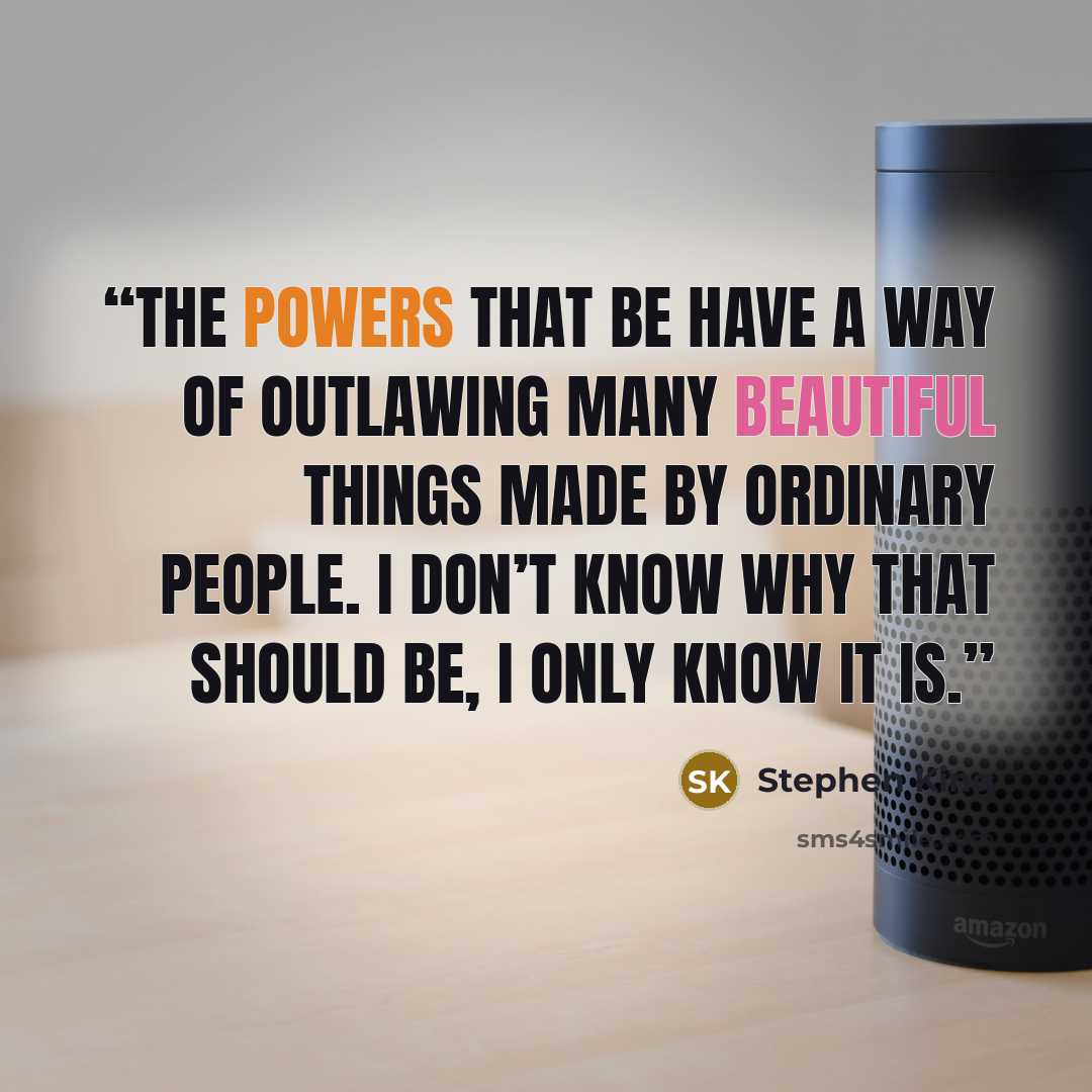 “the powers that be have a way of outlawing many beautiful things made by ordinary people. I don’t know why that should be, I only know it is.” quote by Stephen King