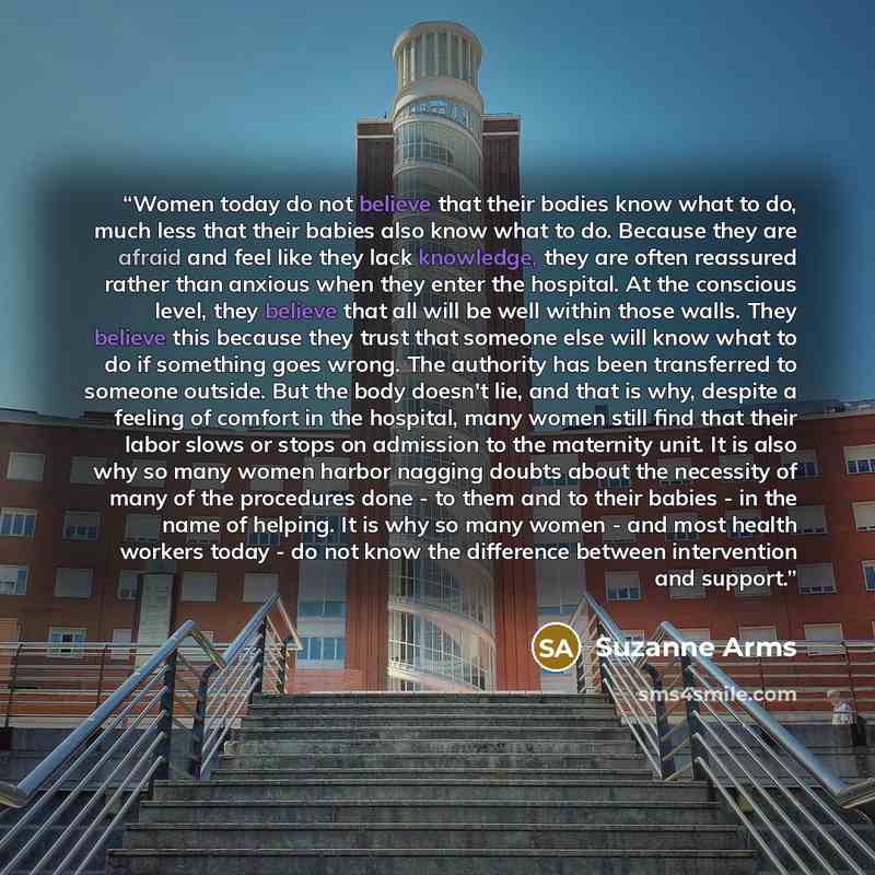 “Women today do not believe that their bodies know what to do, much less that their babies also know what to do. Because they are afraid and feel like they lack knowledge, they are often reassured rather than anxious when they enter the hospital. At the conscious level, they believe that all will…” quote by Suzanne Arms