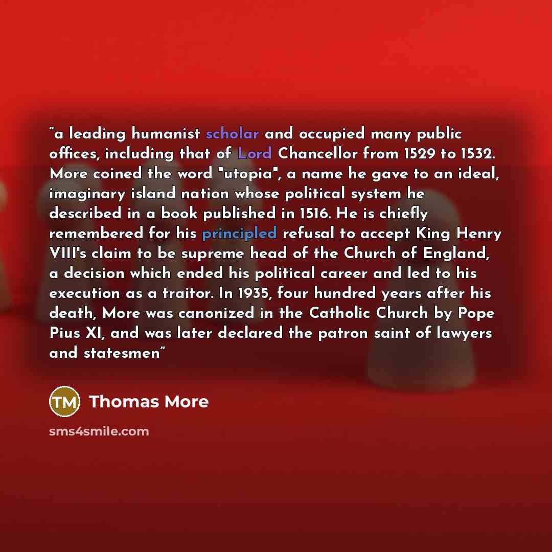 “a leading humanist scholar and occupied many public offices, including that of Lord Chancellor from 1529 to 1532. More coined the word "utopia", a name he gave to an ideal, imaginary island nation whose political system he described in a book published in 1516. He is chiefly remembered for his…” quote by Thomas More