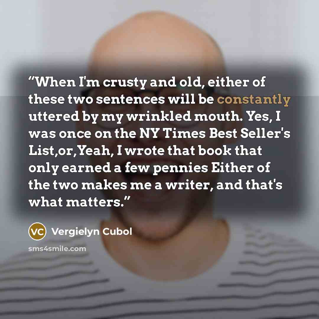 “When I'm crusty and old, either of these two sentences will be constantly uttered by my wrinkled mouth. Yes, I was once on the NY Times Best Seller's List,or,Yeah, I wrote that book that only earned a few pennies Either of the two makes me a writer, and that's what matters.” quote by Vergielyn Cubol