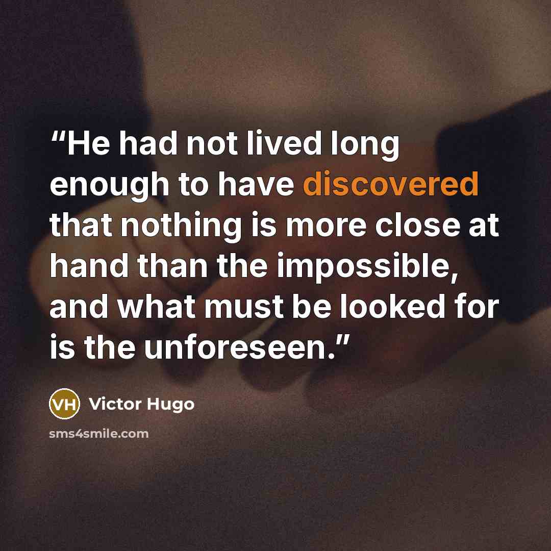 “He had not lived long enough to have discovered that nothing is more close at hand than the impossible, and what must be looked for is the unforeseen.” quote by Victor Hugo