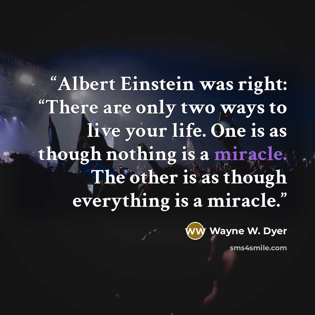 “Albert Einstein was right: “There are only two ways to live your life. One is as though nothing is a miracle. The other is as though everything is a miracle.” quote by Wayne W. Dyer