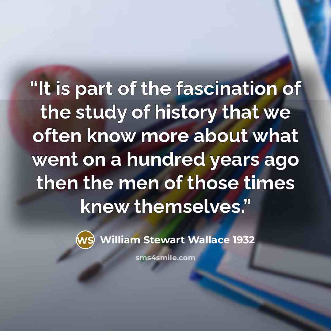 “It is part of the fascination of the study of history that we often know more about what went on a hundred years ago then the men of those times knew themselves.” quote by William Stewart Wallace 1932
