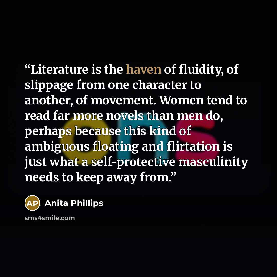 “Literature is the haven of fluidity, of slippage from one character to another, of movement. Women tend to read far more novels than men do, perhaps because this kind of ambiguous floating and flirtation is just what a self-protective masculinity needs to keep away from.” quote by Anita Phillips