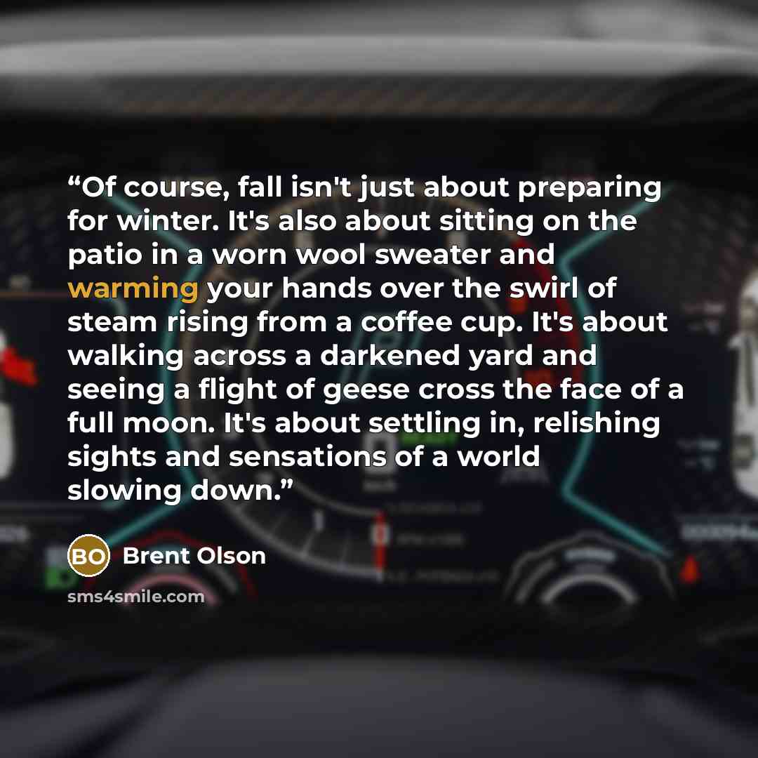 “Of course, fall isn't just about preparing for winter. It's also about sitting on the patio in a worn wool sweater and warming your hands over the swirl of steam rising from a coffee cup. It's about walking across a darkened yard and seeing a flight of geese cross the face of a full moon. It's…” quote by Brent Olson