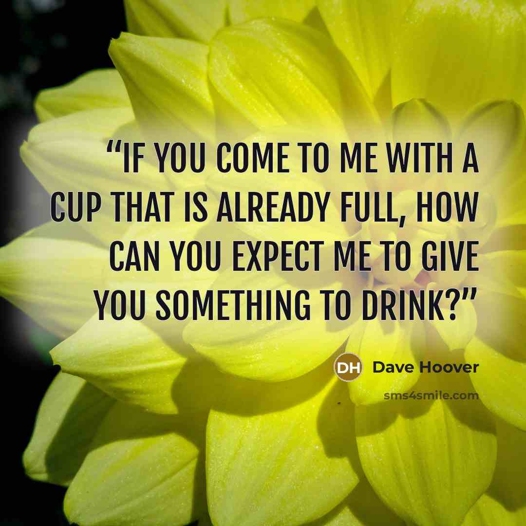 “If you come to me with a cup that is already full, how can you expect me to give you something to drink?” quote by Dave Hoover