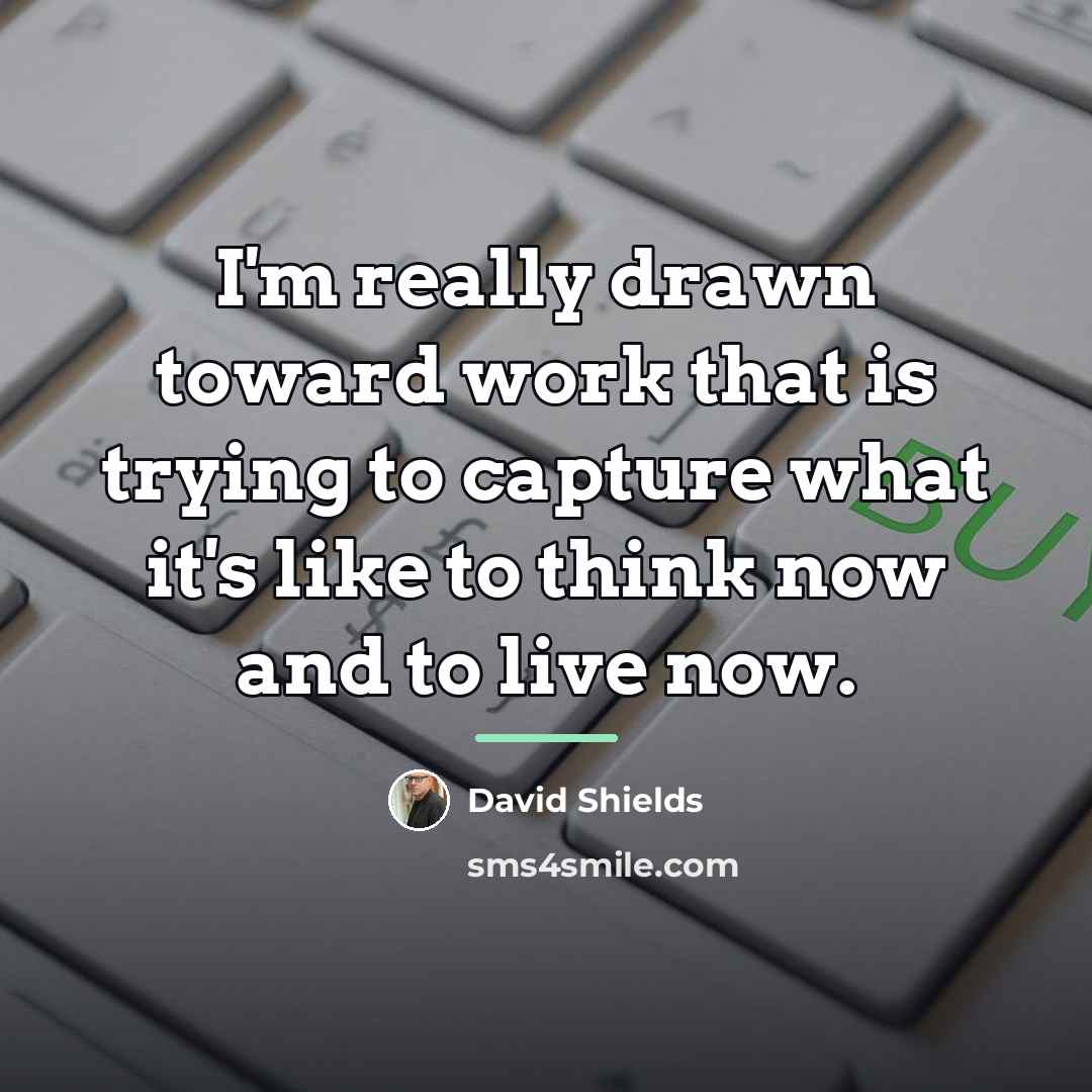 “I'm really drawn toward work that is trying to capture…” quote by David Shields