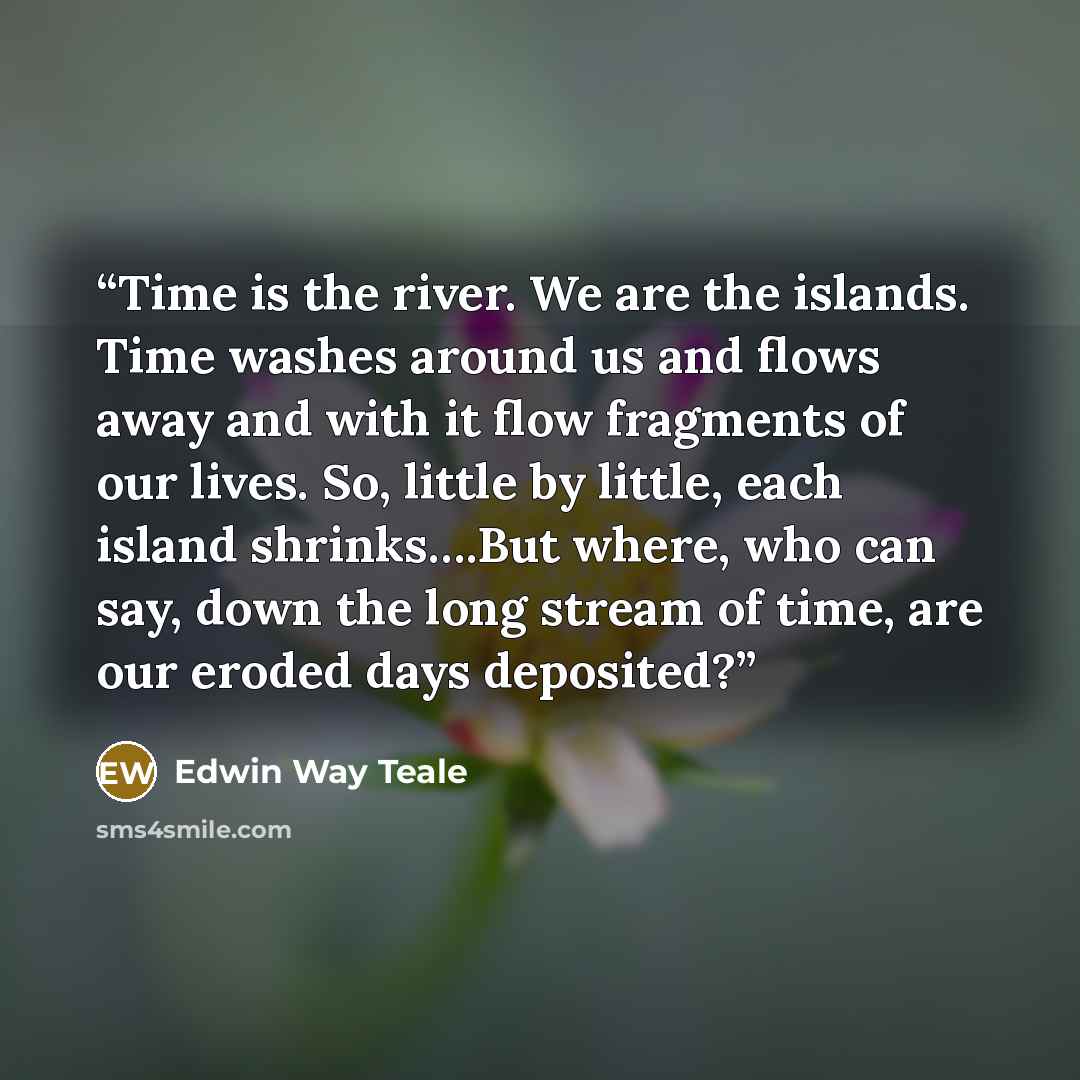 “Time is the river. We are the islands. Time washes around us and flows away and with it flow fragments of our lives. So, little by little, each island shrinks….But where, who can say, down the long stream of time, are our eroded days deposited?” quote by Edwin Way Teale