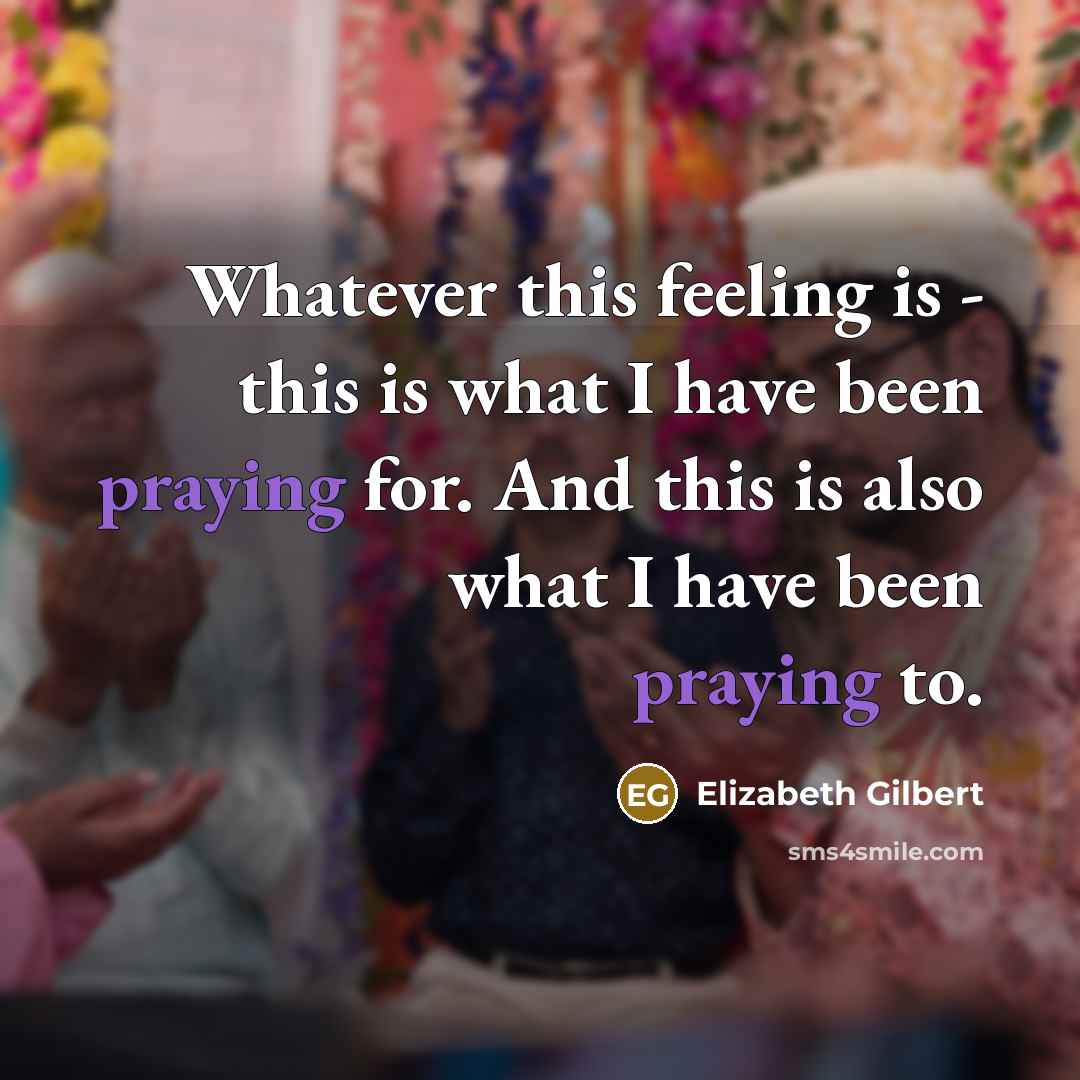 “Whatever this feeling is - this is what I have been praying for. And this is also what I have been praying to.” quote by Elizabeth Gilbert