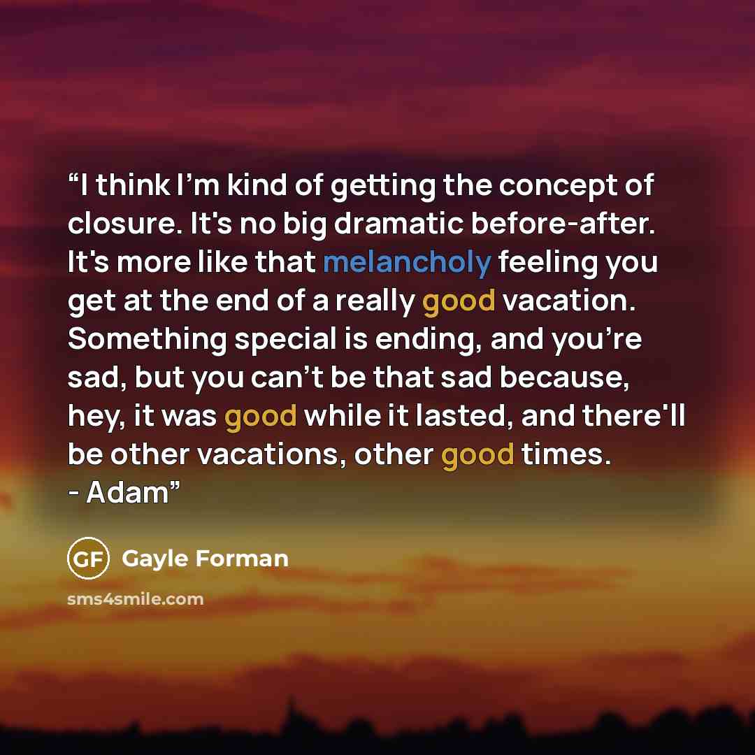 “I think I'm kind of getting the concept of closure. It's no big dramatic before-after. It's more like that melancholy feeling you get at the end of a really good vacation. Something special is ending, and you're sad, but you can't be that sad because, hey, it was good while it lasted, and there'll…” quote by Gayle Forman