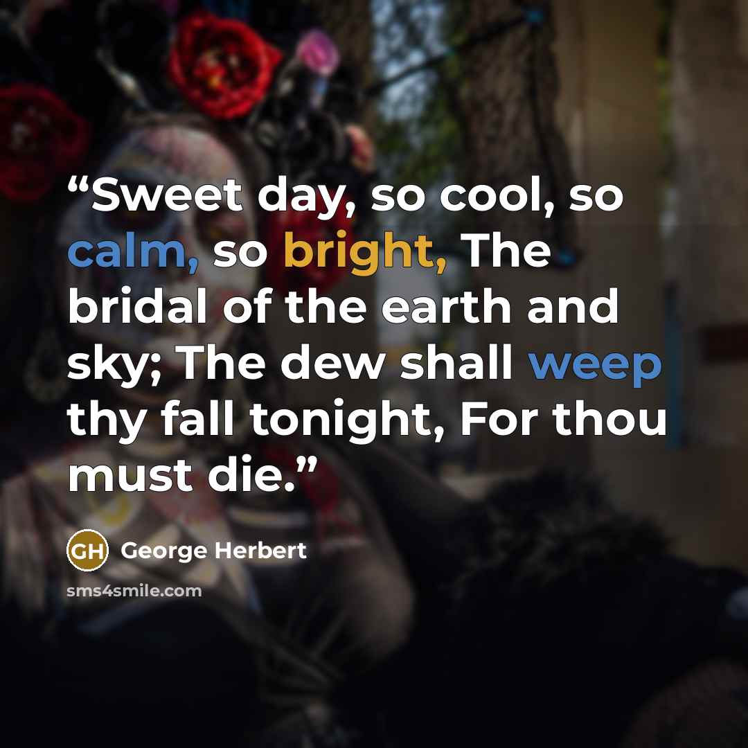 “Sweet day, so cool, so calm, so bright, The bridal of the earth and sky; The dew shall weep thy fall tonight, For thou must die.” quote by George Herbert