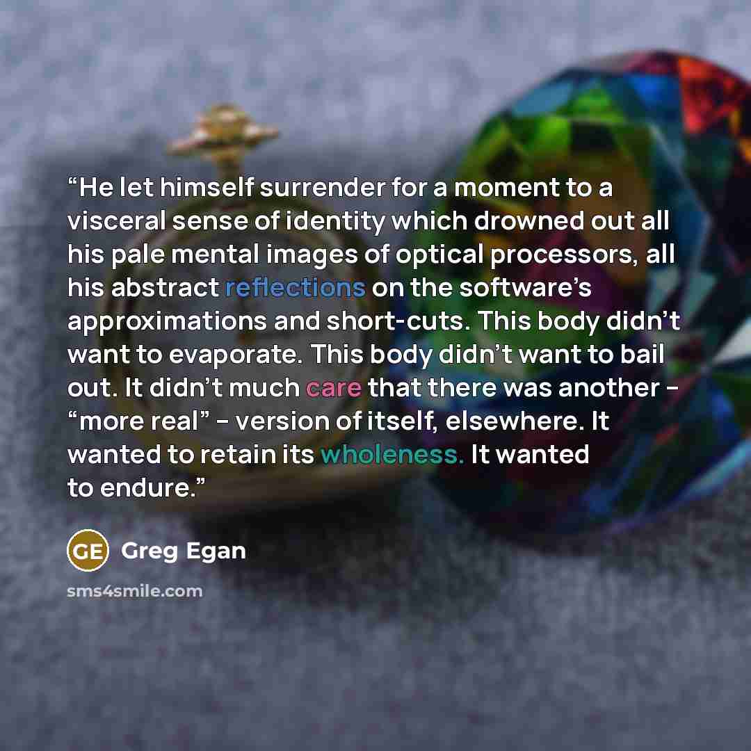 “He let himself surrender for a moment to a visceral sense of identity which drowned out all his pale mental images of optical processors, all his abstract reflections on the software’s approximations and short-cuts. This body didn’t want to evaporate. This body didn’t want to bail out. It didn’t…” quote by Greg Egan