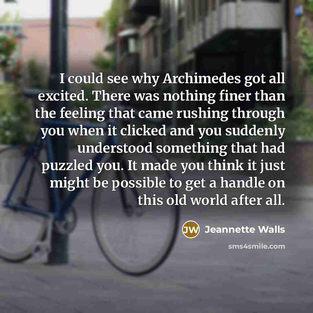 “I could see why Archimedes got all excited. There was nothing finer than the feeling that came rushing through you when it clicked and you suddenly understood something that had puzzled you. It made you think it just might be possible to get a handle on this old world after all.” quote by Jeannette Walls